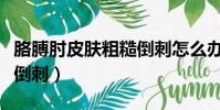 胳膊肘皮膚粗糙倒刺怎么辦(胳膊肘皮膚粗糙倒刺)