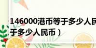 146000港幣等于多少人民幣(6000港幣等于多少人民幣)