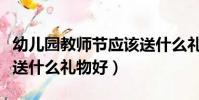 幼兒園教師節應該送什么禮物(幼兒園教師節送什么禮物好)
