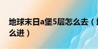 地球末日a堡5層怎么去(地球末日a堡5層怎么進)
