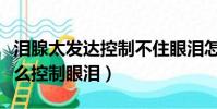 淚腺太發達控制不住眼淚怎么辦(淚腺發達怎么控制眼淚)