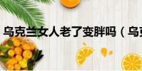 烏克蘭女人老了變胖嗎(烏克蘭女人的大嗎)