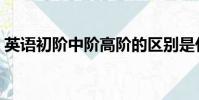 英語初階中階高階的區別是什么(英語初階)