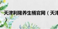 天津利隆養生桶官網(天津利隆養生桶靠譜嗎)