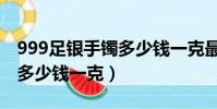999足銀手鐲多少錢一克最新(999足銀手鐲多少錢一克)