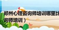 鄭州心理咨詢師培訓哪里比較好(鄭州心理咨詢師培訓)