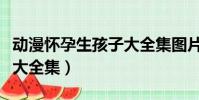 動漫懷孕生孩子大全集圖片(動漫懷孕生孩子大全集)