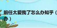 前任太愛我了怎么辦知乎(前任太愛我了怎么辦)