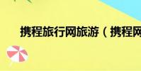 攜程旅行網旅游(攜程網旅游靠譜嗎)