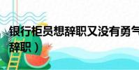 銀行柜員想辭職又沒有勇氣(銀行柜員千萬別辭職)