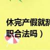休完產假就辭職要退還工資嘛（休完產假就辭職合法嗎）