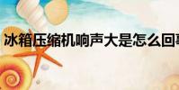 冰箱壓縮機響聲大是怎么回事(冰箱壓縮機)