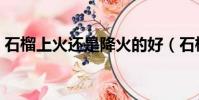 石榴上火還是降火的好(石榴上火還是降火)