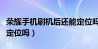 榮耀手機刷機后還能定位嗎(手機刷機后還能定位嗎)