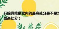 開除黨籍是黨內的最高處分是不是對的(開除黨籍是黨內的最高處分)