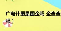 廣電計量是國企嗎 企查查(廣電計量是國企嗎)