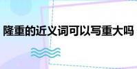 隆重的近義詞可以寫重大嗎(隆重的近義詞)
