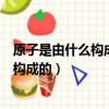 原子是由什么構成的原子核是由什么構成的（原子是由什么構成的）