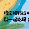 雞蛋和鴨蛋可以一起吃嗎早餐（雞蛋和鴨蛋可以一起吃嗎）