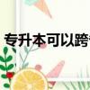 專升本可以跨省嗎河南（專升本可以跨省嗎）