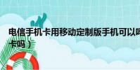 電信手機卡用移動定制版手機可以嗎(電信定制機能用移動卡嗎)