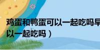 雞蛋和鴨蛋可以一起吃嗎早餐(雞蛋和鴨蛋可以一起吃嗎)
