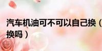 汽車機油可不可以自己換(汽車機油可以自己換嗎)