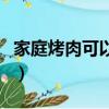 家庭烤肉可以烤哪些（家庭烤肉都可以烤什么）