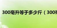 300毫升等于多少斤(300毫升等于多少克)
