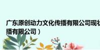 廣東原創動力文化傳播有限公司現狀(廣東原創動力文化傳播有限公司)