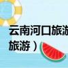 云南河口旅游攻略必去景點有哪些（云南河口旅游）