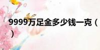 9999萬足金多少錢一克(萬足金多少錢一克)
