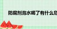 防腐劑泡水喝了有什么危害(防腐劑)