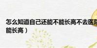 怎么知道自己還能不能長高不去醫院(怎么知道自己還能不能長高)