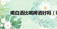 喝白酒比喝啤酒好嗎(喝啤酒好嗎)