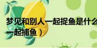 夢見和別人一起捉魚是什么預兆(夢見和別人一起捕魚)