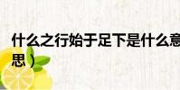 什么之行始于足下是什么意思(足下是什么意思)