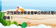 一次性就業補助金是單位給的還是社保給的(一次性就業補助金)