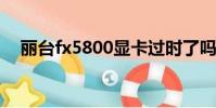 麗臺fx5800顯卡過時了嗎(麗臺fx580)
