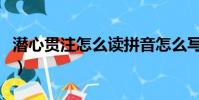 潛心貫注怎么讀拼音怎么寫(潛心貫注的讀音)