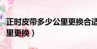 正時皮帶多少公里更換合適(正時皮帶多少公里更換)