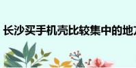 長沙買手機殼比較集中的地方(長沙買手機)