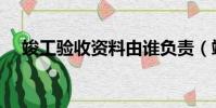 竣工驗收資料由誰負責(竣工驗收資料)
