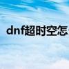 dnf超時空怎么打單人（dnf超時空怎么打）