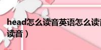 head怎么讀音英語怎么讀音發音(head怎么讀音)