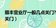 順豐營業廳一般幾點關門?(順豐營業點幾點關門)