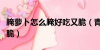 腌蘿卜怎么腌好吃又脆(青蘿卜怎么腌好吃又脆)