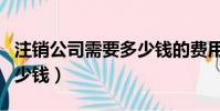 注銷公司需要多少錢的費用(注銷公司需要多少錢)