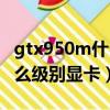 gtx950m什么級別顯卡怎么樣（gtx950m什么級別顯卡）