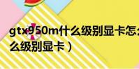 gtx950m什么級別顯卡怎么樣(gtx950m什么級別顯卡)